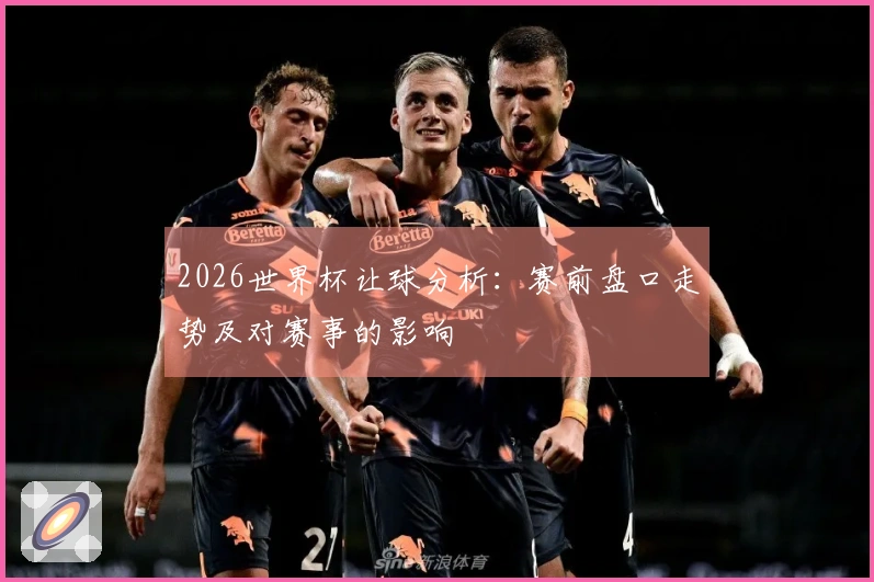 2026世界杯让球分析：赛前盘口走势及对赛事的影响