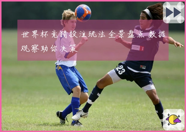 世界杯竞猜投注玩法全景盘点 数据观察助你决策