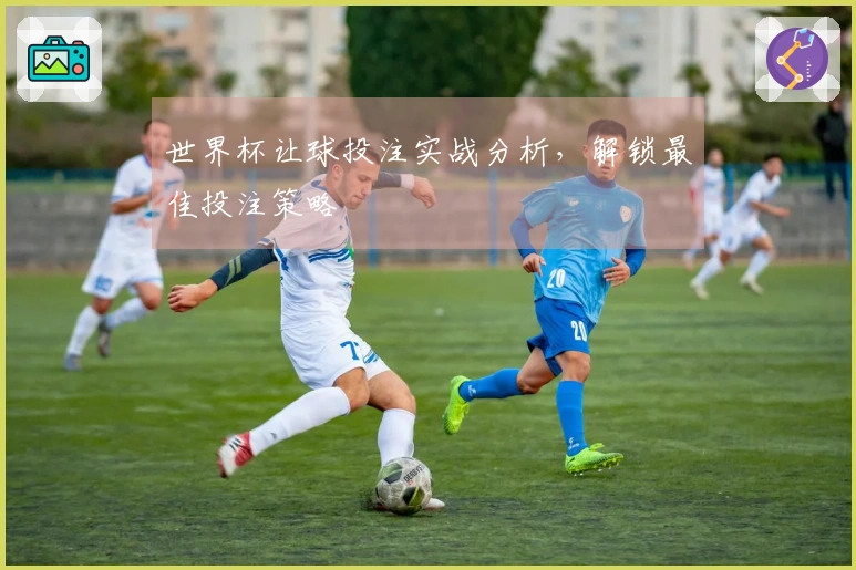 世界杯让球投注实战分析，解锁最佳投注策略