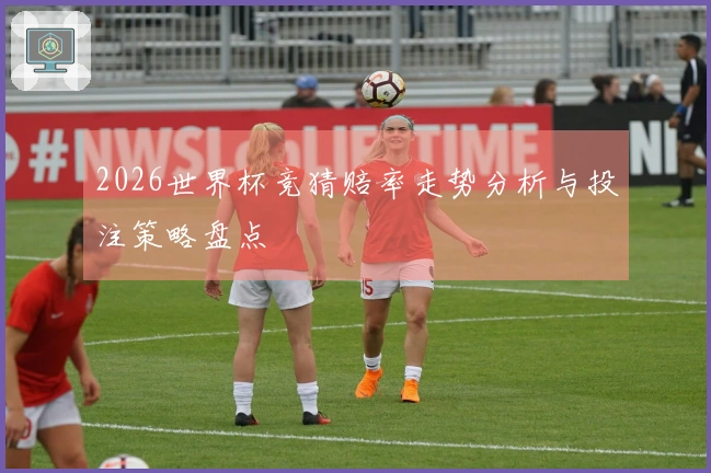 2026世界杯竞猜赔率走势分析与投注策略盘点